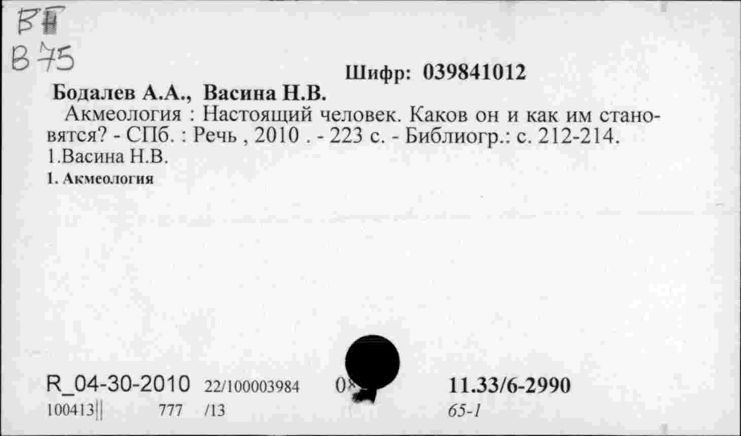 ﻿Шифр: 039841012
Бодалев А.А., Васина Н.В.
Акмеология : Настоящий человек. Каков он и как им стано вятся? - СПб. : Речь , 2010 . - 223 с. - Библиогр.: с. 212-214. 1.Васина Н.В.
1. Акмеология
Н_04-30-2010 22/100003984
10041311	777 /13
11.33/6-2990
65-1